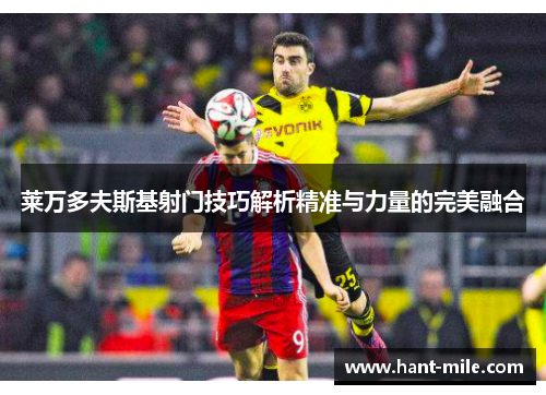 莱万多夫斯基射门技巧解析精准与力量的完美融合 莱万多夫斯基射门技巧解析精准与力量的完美融合