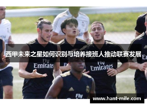 西甲未来之星如何识别与培养接班人推动联赛发展 西甲未来之星如何识别与培养接班人推动联赛发展
