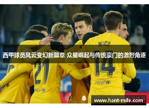 西甲球员风云变幻新篇章 众星崛起与传统豪门的激烈角逐 西甲球员风云变幻新篇章 众星崛起与传统豪门的激烈角逐