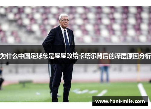为什么中国足球总是屡屡败给卡塔尔背后的深层原因分析 为什么中国足球总是屡屡败给卡塔尔背后的深层原因分析