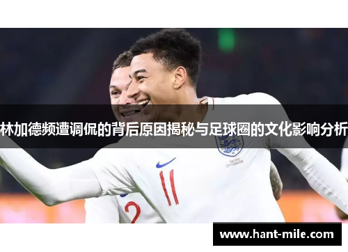 林加德频遭调侃的背后原因揭秘与足球圈的文化影响分析 林加德频遭调侃的背后原因揭秘与足球圈的文化影响分析