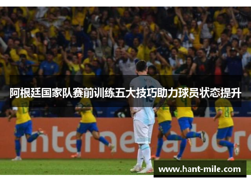 阿根廷国家队赛前训练五大技巧助力球员状态提升 阿根廷国家队赛前训练五大技巧助力球员状态提升