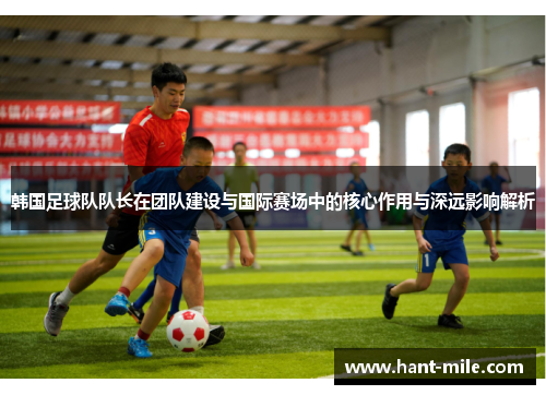 韩国足球队队长在团队建设与国际赛场中的核心作用与深远影响解析 韩国足球队队长在团队建设与国际赛场中的核心作用与深远影响解析