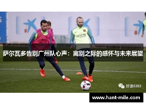 萨尔瓦多告别广州队心声:离别之际的感怀与未来展望 萨尔瓦多告别广州队心声:离别之际的感怀与未来展望