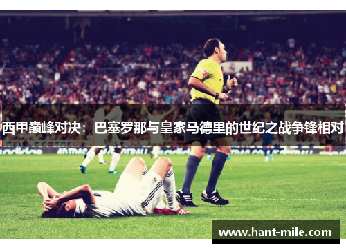 西甲巅峰对决:巴塞罗那与皇家马德里的世纪之战争锋相对 西甲巅峰对决:巴塞罗那与皇家马德里的世纪之战争锋相对