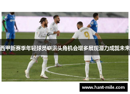 西甲新赛季年轻球员崭露头角机会增多展现潜力成就未来