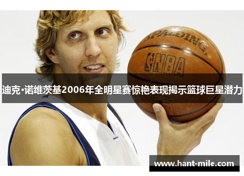 迪克·诺维茨基2006年全明星赛惊艳表现揭示篮球巨星潜力 迪克·诺维茨基2006年全明星赛惊艳表现揭示篮球巨星潜力