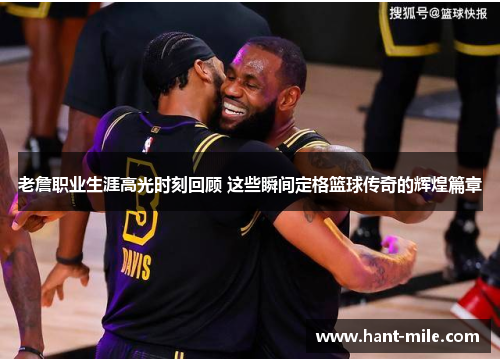 老詹职业生涯高光时刻回顾 这些瞬间定格篮球传奇的辉煌篇章