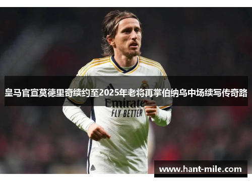 皇马官宣莫德里奇续约至2025年老将再掌伯纳乌中场续写传奇路